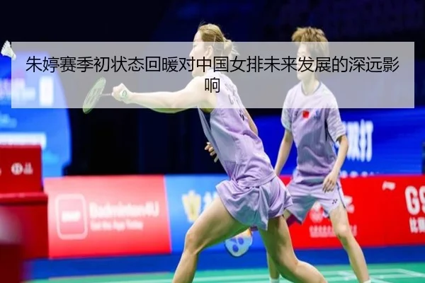 朱婷赛季初状态回暖对中国女排未来发展的深远影响